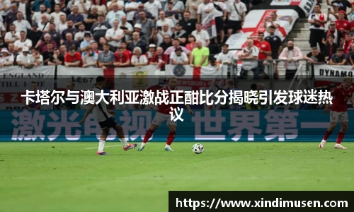 卡塔尔与澳大利亚激战正酣比分揭晓引发球迷热议